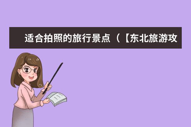 适合拍照的旅行景点(【东北旅游攻略】这些非常适合拍照的好玩景点,让你燃爆你的朋友圈!)