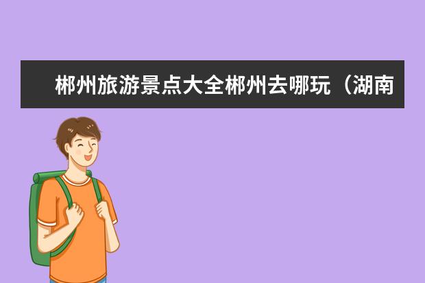 郴州旅游景点大全郴州去哪玩（湖南郴州旅游十大必去景区）