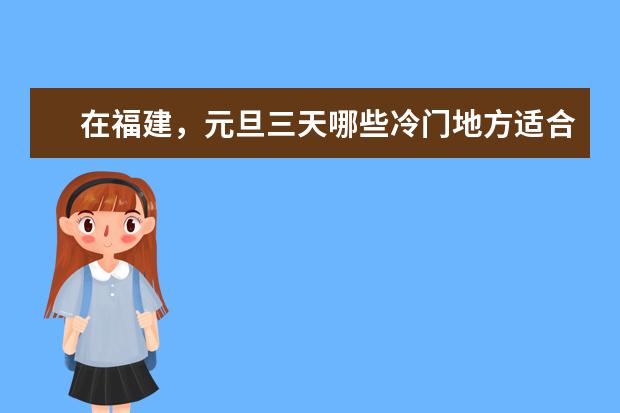 在福建,元旦三天哪些冷门地方适合短途游玩?