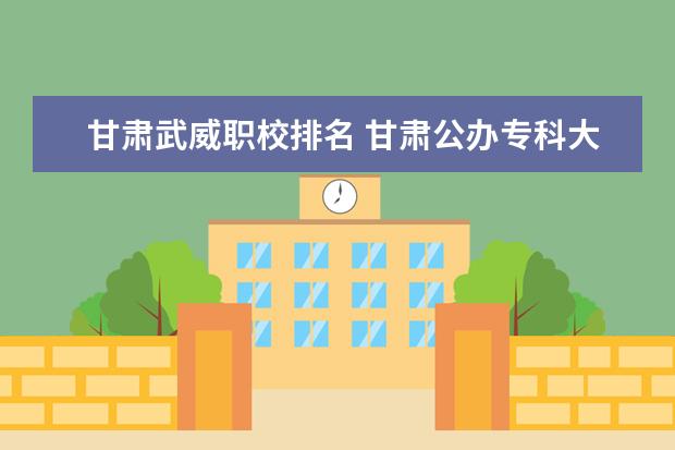 甘肃武威职校排名 甘肃公办专科大学排名