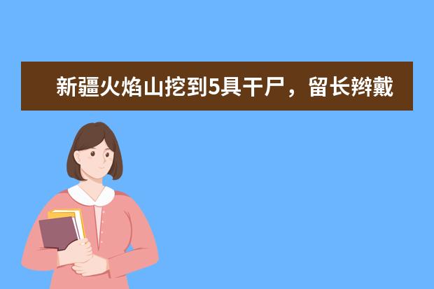 新疆火焰山挖到5具干尸,留长辫戴官帽好像“僵尸”,他们到底是什么人?