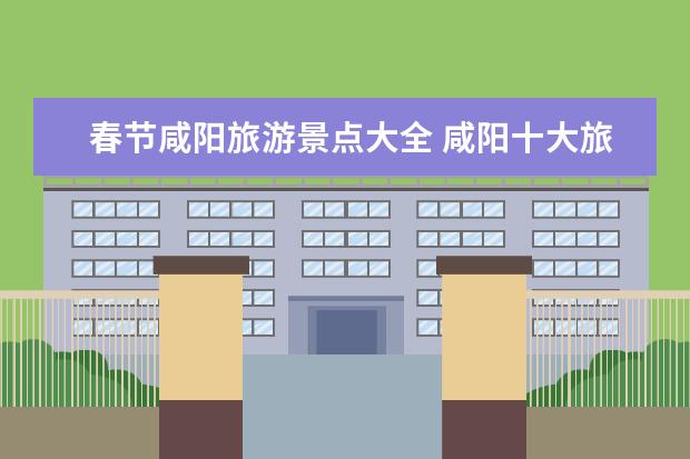 春节咸阳旅游景点大全 咸阳十大旅游景点大全