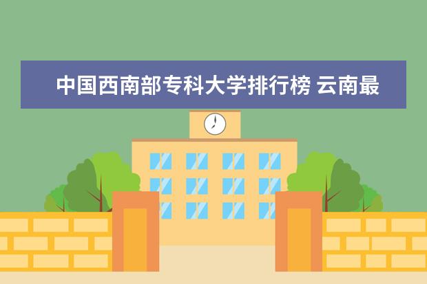 中国西南部专科大学排行榜 云南最好的大专排名