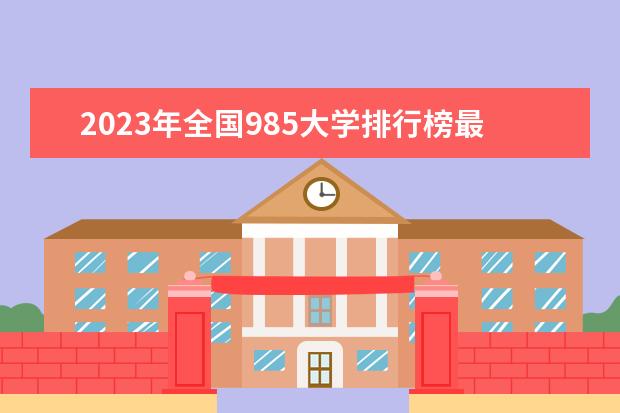 2023年全国985大学排行榜最新(中国最好的大学排名表)