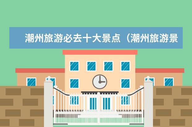 潮州旅游必去十大景点（潮州旅游景点推荐：十大必游胜地）