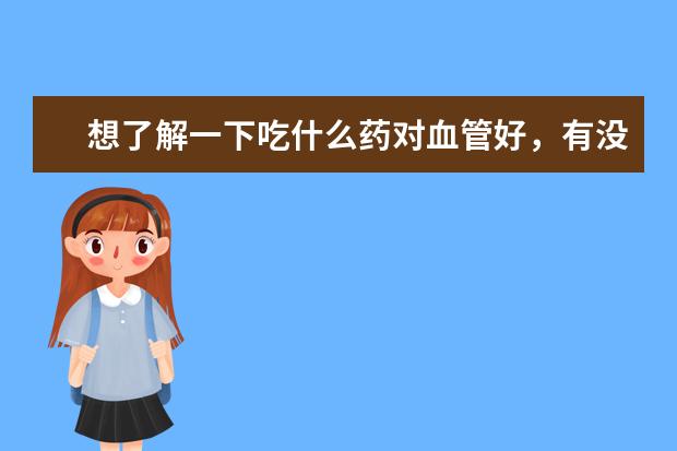 想了解一下吃什么药对血管好,有没有介绍介绍的?
