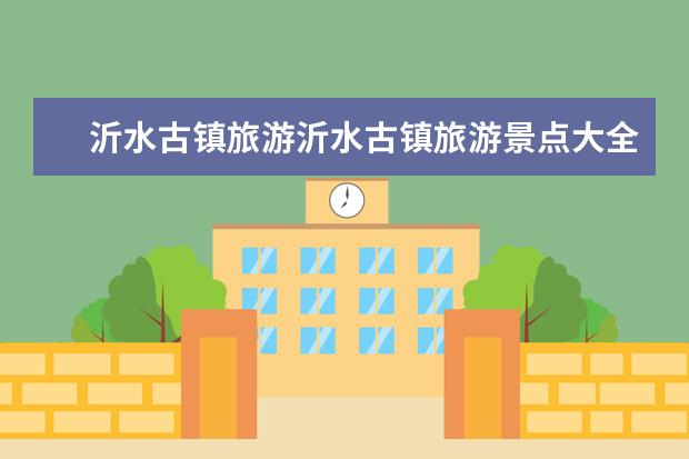 沂水古镇旅游沂水古镇旅游景点大全(沂源民宿旅游景点大全介绍 沂源民宿旅游景点大全介绍视频)