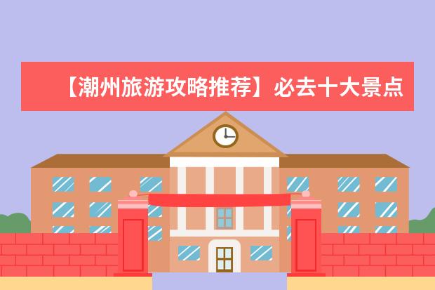 【潮州旅游攻略推荐】必去十大景点,带你领略潮汕风情!(潮州旅游景点,潮州旅游攻略)