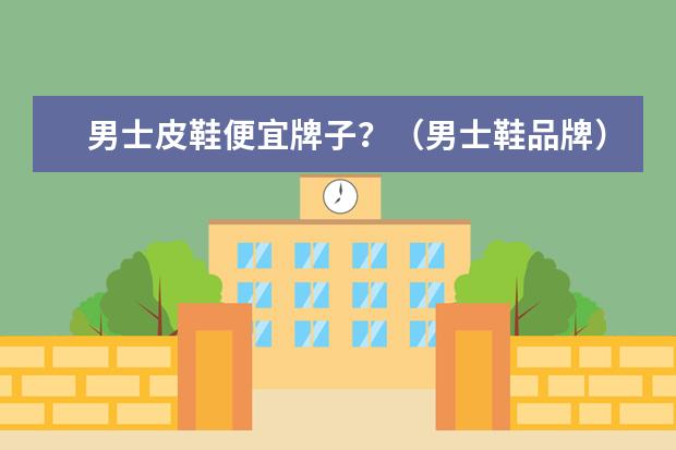 男士皮鞋便宜牌子？（男士鞋品牌）