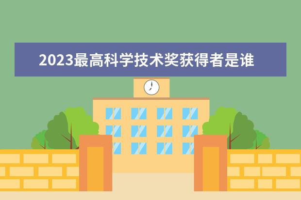 2023最高科学技术奖获得者是谁 北京航空航天大学排名全国前列!