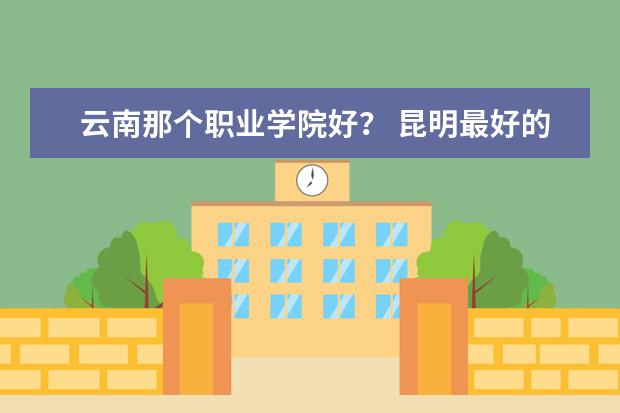 云南那个职业学院好? 昆明最好的中专学校排名