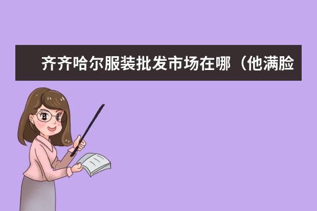 齐齐哈尔服装批发市场在哪(他满脸灰尘,双眼布满血丝,衣服破烂不堪,到处都是血迹(仿写句子))