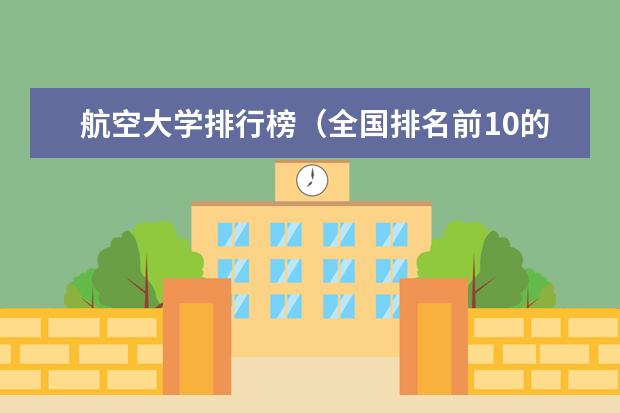 航空大学排行榜(全国排名前10的航空大学有那些 啊?)