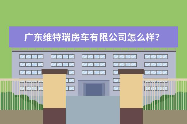 广东维特瑞房车有限公司怎么样？