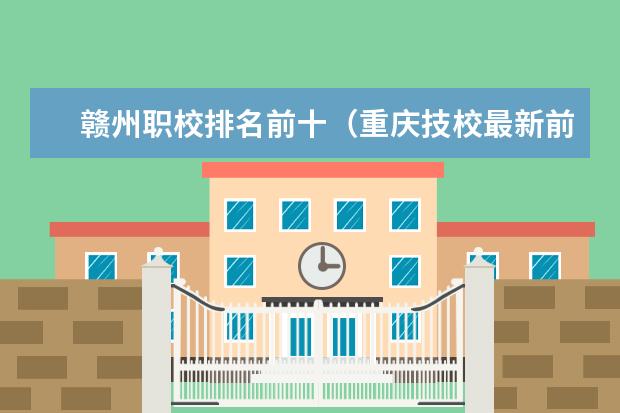 赣州职校排名前十（重庆技校最新前十排名，重庆技工学校排名榜）