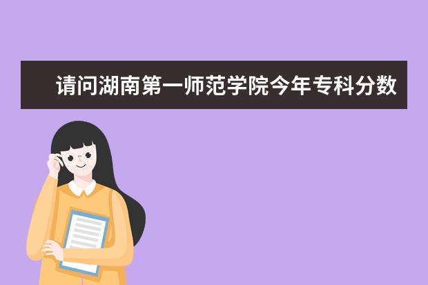 请问湖南第一师范学院今年专科分数线大概多少