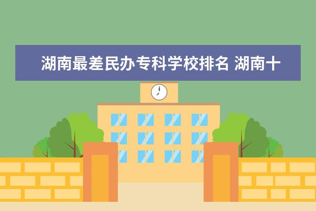 湖南最差民办专科学校排名 湖南十大垃圾专科学校排名