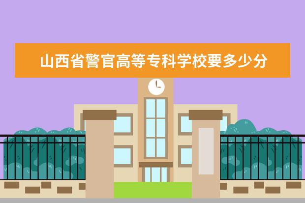山西省警官高等专科学校要多少分