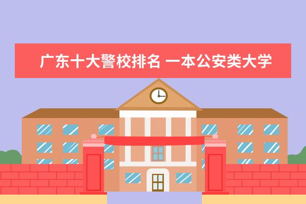 广东十大警校排名 一本公安类大学排名是怎样的