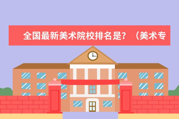 全国最新美术院校排名是?(美术专业二本及二本以上大学排名)