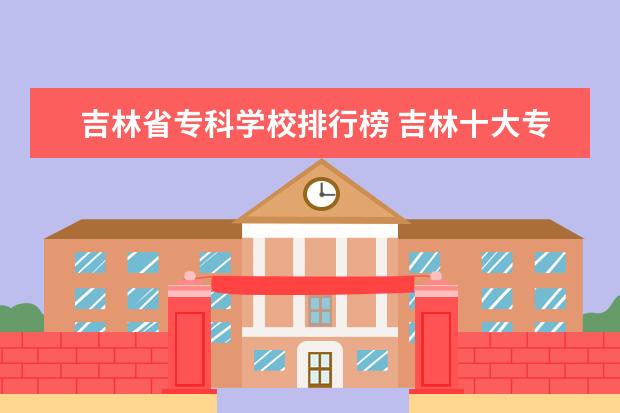 吉林省专科学校排行榜 吉林十大专科院校排名
