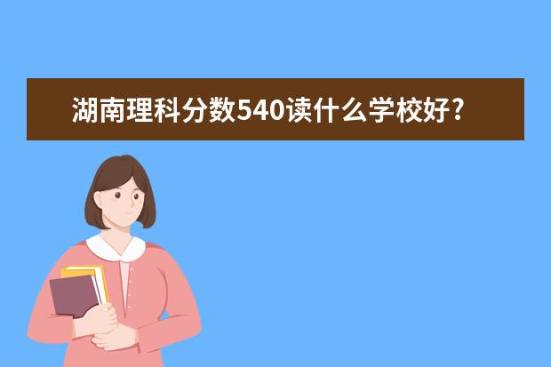 湖南理科分数540读什么学校好?