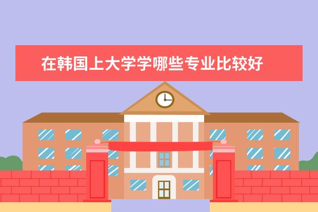 在韩国上大学学哪些专业比较好