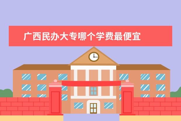 广西民办大专哪个学费最便宜