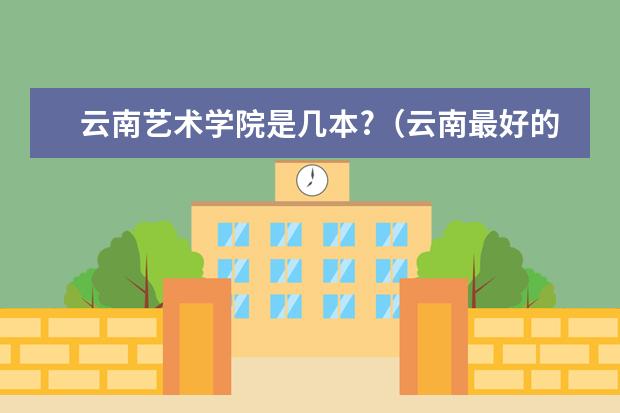云南艺术学院是几本?（云南最好的民办二本大学名单）