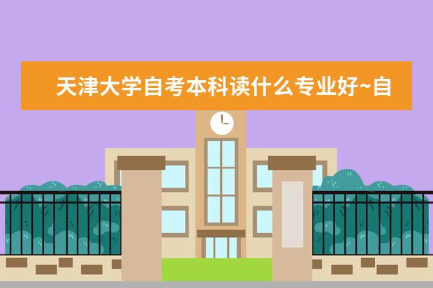 天津大学自考本科读什么专业好~自考毕业证含金量高不高?