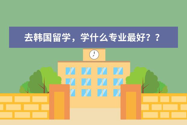 去韩国留学，学什么专业最好？？