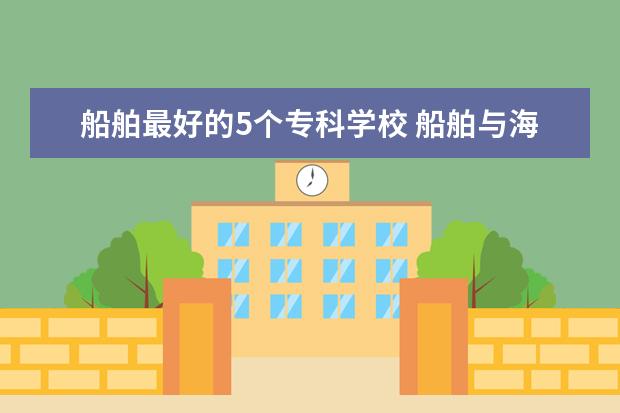船舶最好的5个专科学校 船舶与海洋工程学校排名
