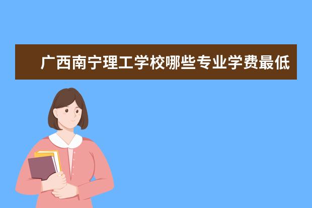 广西南宁理工学校哪些专业学费最低啊?