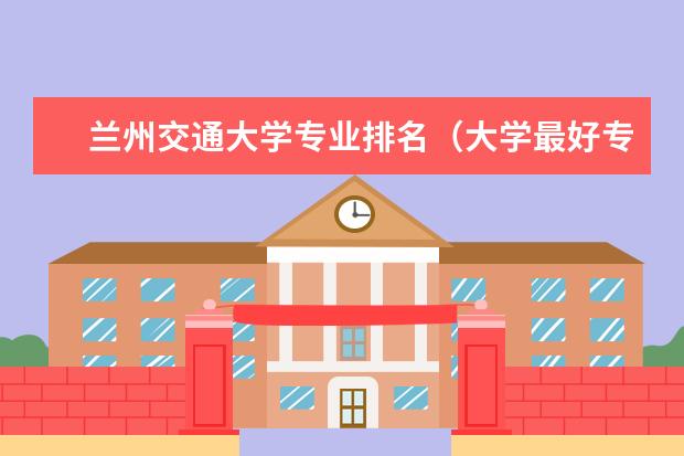 兰州交通大学专业排名(大学最好专业排名)