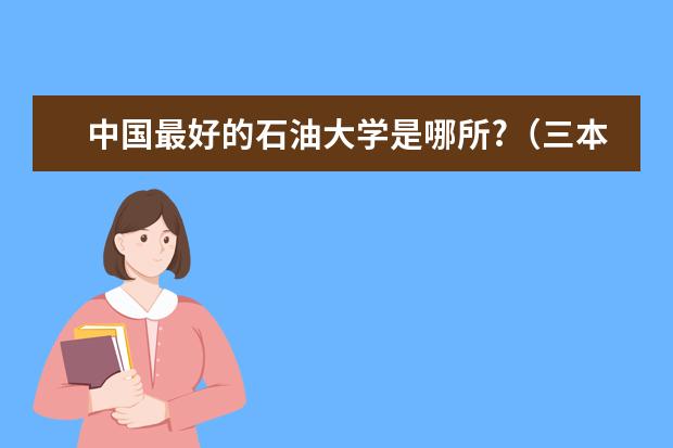 中国最好的石油大学是哪所?（三本石油类大学排名）