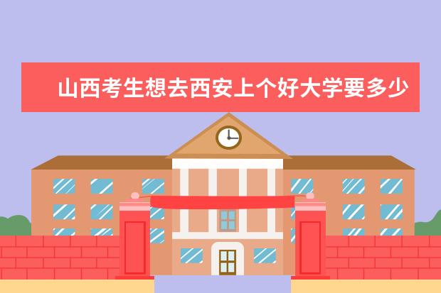 山西考生想去西安上个好大学要多少分?省排名要多少就可以上呢?