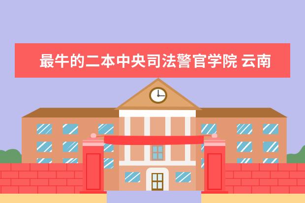 最牛的二本中央司法警官学院 云南警官学院综合实力展示：来看它是否值得一读！