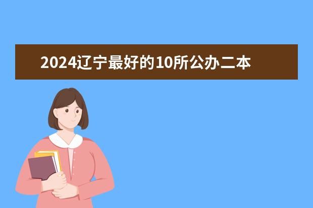 2024辽宁最好的10所公办二本大学 辽宁二本大学排名及录取分数线排名