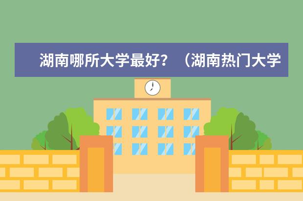 湖南哪所大学最好？（湖南热门大学）