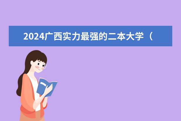 2024广西实力最强的二本大学(广西二本大学排名及录取分数线排名)