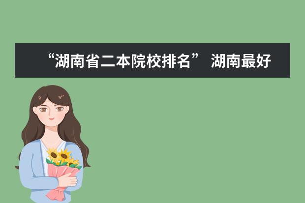 “湖南省二本院校排名” 湖南最好的二本大学排名