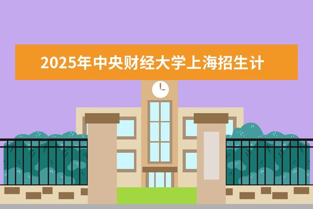 2025年中央财经大学上海招生计划预测