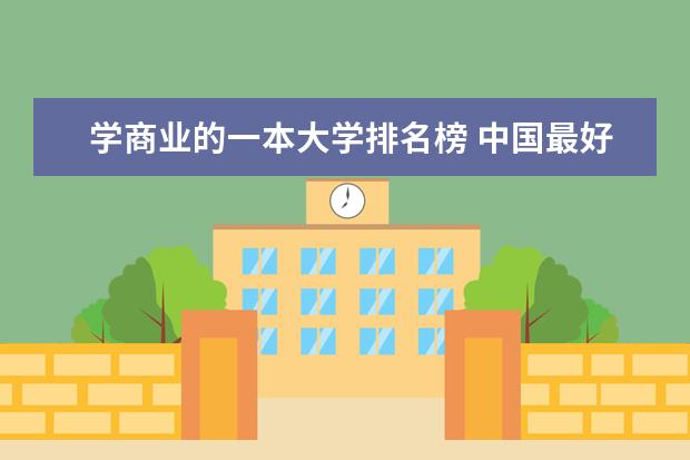 学商业的一本大学排名榜 中国最好的财经院校是哪所?以及所有财经院校的排名!
