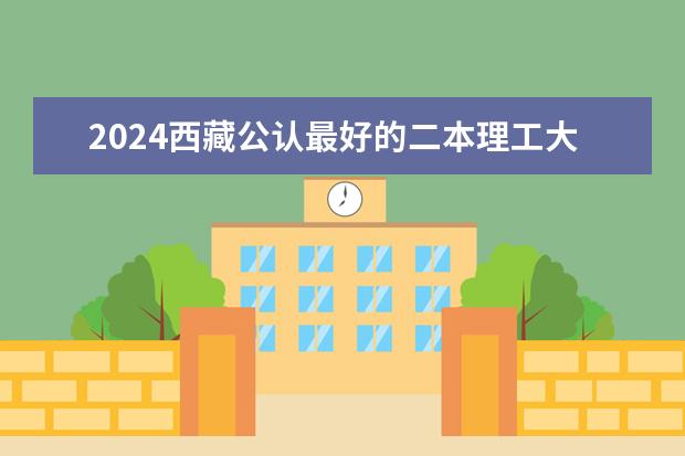 2024西藏公认最好的二本理工大学(西藏二本大学排名及录取分数线排名)