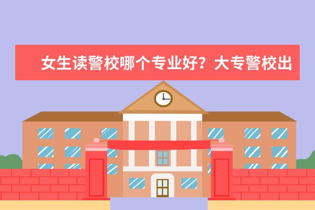 女生读警校哪个专业好？大专警校出来能当正规警察吗？