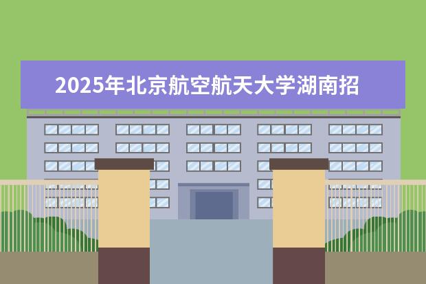 2025年北京航空航天大学湖南招生计划