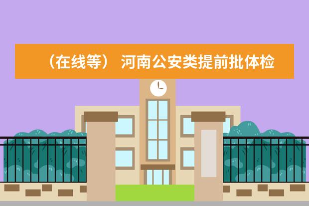 （在线等） 河南公安类提前批体检时间：（河南新乡考驾照去哪体检）